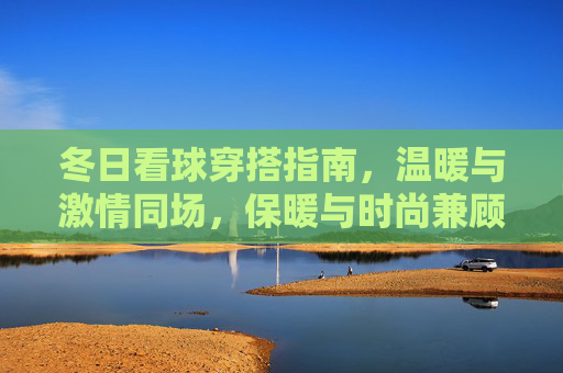 冬日看球穿搭指南,温暖与激情同场,保暖与时尚兼顾,冬日看球穿搭,温暖激情,时尚保暖