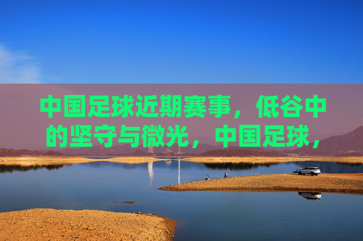 中国足球近期赛事,低谷中的坚守与微光,中国足球,低谷坚守与微光