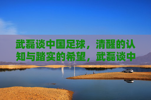 武磊谈中国足球,清醒的认知与踏实的希望,武磊谈中国足球,清醒认知与踏实希望