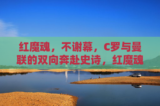 红魔魂,不谢幕,C罗与曼联的双向奔赴史诗,红魔魂不谢幕,C罗曼联双向奔赴史诗
