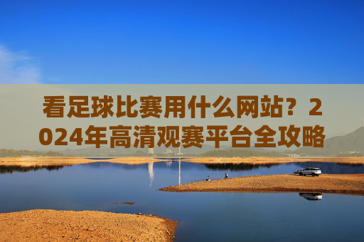 看足球比赛用什么网站?2024年高清观赛平台全攻略,2024年足球比赛高清观赛平台全攻略