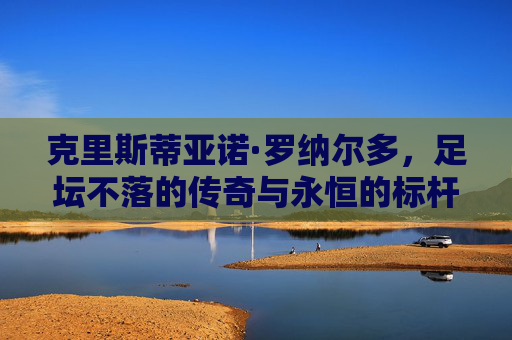 克里斯蒂亚诺·罗纳尔多，足坛不落的传奇与永恒的标杆，C罗，足坛不落的传奇与永恒标杆