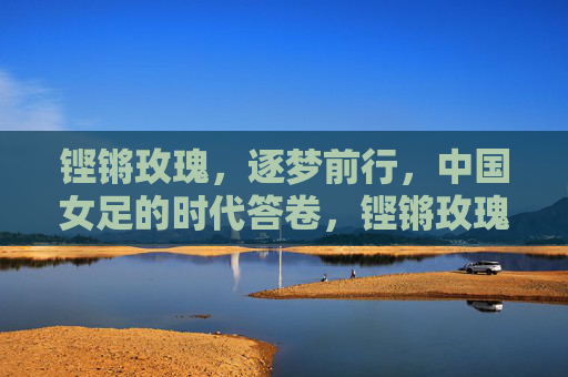 铿锵玫瑰,逐梦前行,中国女足的时代答卷,铿锵玫瑰逐梦书写时代答卷