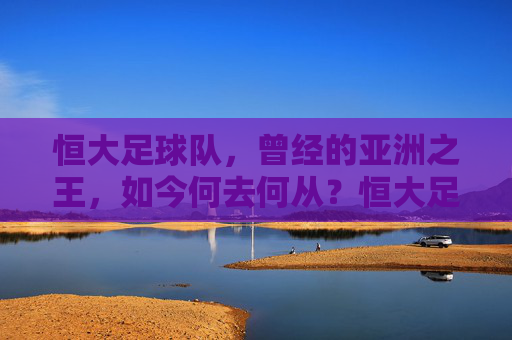 恒大足球队，曾经的亚洲之王，如今何去何从？恒大足球队，昔日亚洲王，今朝何方去