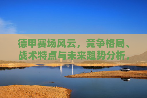 德甲赛场风云，竞争格局、战术特点与未来趋势分析，德甲风云，竞争格局、战术特点与未来趋势探析