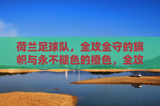 荷兰足球队,全攻全守的旗帜与永不褪色的橙色,全攻全守的橙色旗帜,荷兰足球队的永恒象征