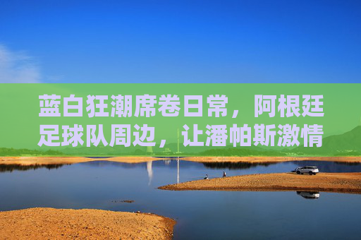 蓝白狂潮席卷日常,阿根廷足球队周边,让潘帕斯激情触手可及,蓝白狂潮,阿根廷周边,潘帕斯激情触手可及