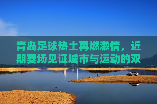 青岛足球热土再燃激情，近期赛场见证城市与运动的双向奔赴，青岛足球热土再燃激情，城市与运动的双向奔赴