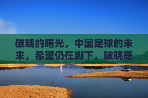 破晓的曙光，中国足球的未来，希望仍在脚下，破晓曙光照足下，中国足球未来可期