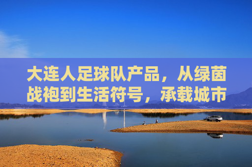 大连人足球队产品，从绿茵战袍到生活符号，承载城市的红色信仰，大连人足球队产品，从绿茵战袍到生活符号，承载城市红色信仰