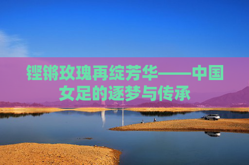 铿锵玫瑰再绽芳华——中国女足的逐梦与传承