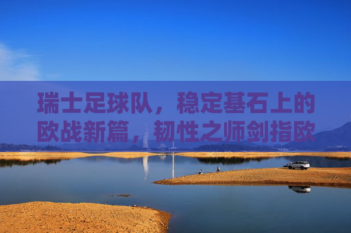 瑞士足球队,稳定基石上的欧战新篇,韧性之师剑指欧洲杯,瑞士韧性之师,稳定基石启欧战新篇,剑指欧洲杯