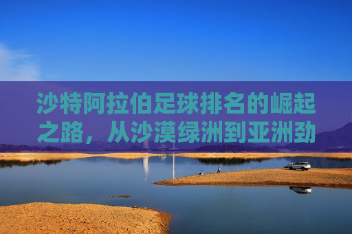 沙特阿拉伯足球排名的崛起之路，从沙漠绿洲到亚洲劲旅，沙特足球崛起，从沙漠绿洲到亚洲劲旅