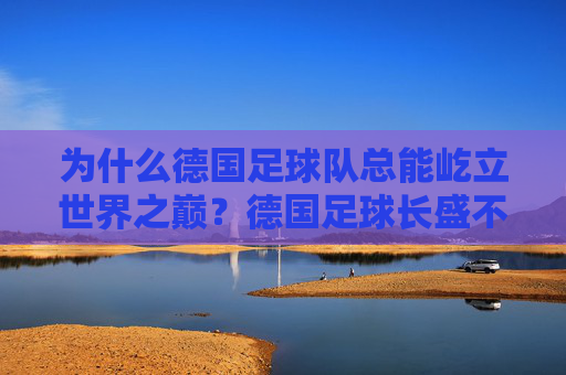 为什么德国足球队总能屹立世界之巅？德国足球长盛不衰的奥秘