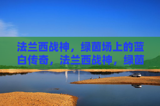 法兰西战神，绿茵场上的蓝白传奇，法兰西战神，绿茵场蓝白传奇