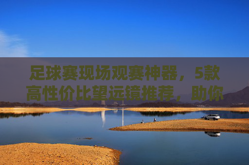足球赛现场观赛神器,5款高性价比望远镜推荐,助你看清赛场每一个精彩瞬间,足球赛现场观赛神器,5款高性价比望远镜推荐,看清赛场每一刻