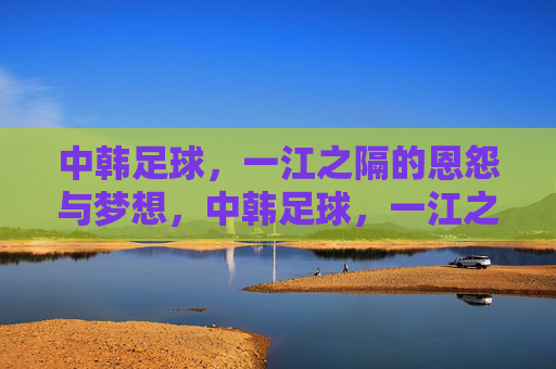 中韩足球,一江之隔的恩怨与梦想,中韩足球,一江之隔的恩怨与梦想