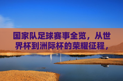 国家队足球赛事全览，从世界杯到洲际杯的荣耀征程，国家队足球赛事全览，从世界杯到洲际杯的荣耀征程