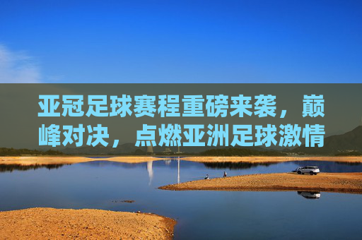 亚冠足球赛程重磅来袭,巅峰对决,点燃亚洲足球激情