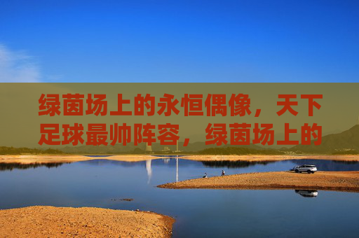 绿茵场上的永恒偶像,天下足球最帅阵容,绿茵场上的永恒偶像,天下足球最帅阵容