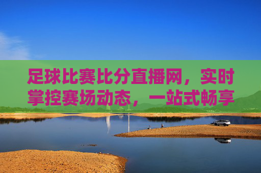 足球比赛比分直播网，实时掌控赛场动态，一站式畅享足球激情，实时足球比分直播，掌控赛场动态，一站式畅享足球激情