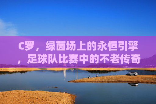 C罗，绿茵场上的永恒引擎，足球队比赛中的不老传奇，绿茵永恒引擎，C罗的不老传奇