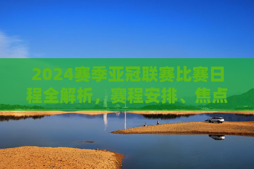 2024赛季亚冠联赛比赛日程全解析,赛程安排、焦点战役与观赛指南