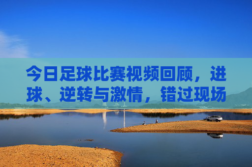 今日足球比赛视频回顾，进球、逆转与激情，错过现场也能沉浸式体验，今日足球视频回顾，进球逆转激情，沉浸式重温现场