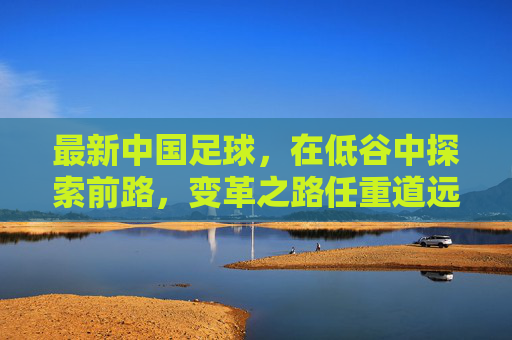 最新中国足球，在低谷中探索前路，变革之路任重道远，中国足球低谷寻路，变革任重道远