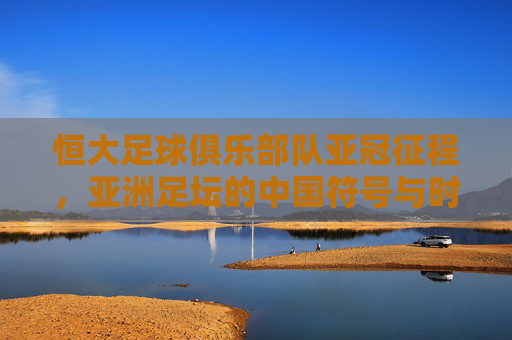 恒大足球俱乐部队亚冠征程,亚洲足坛的中国符号与时代印记,恒大亚冠征程,中国符号与时代印记
