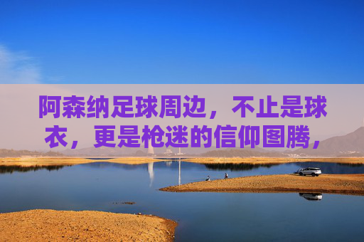 阿森纳足球周边,不止是球衣,更是枪迷的信仰图腾,阿森纳周边,枪迷的信仰图腾,不止球衣