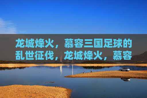 龙城烽火,慕容三国足球的乱世征伐,龙城烽火,慕容三国足球乱世征伐