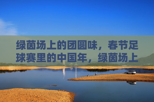 绿茵场上的团圆味，春节足球赛里的中国年，绿茵场上的中国年，足球赛里的团圆味