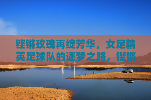 铿锵玫瑰再绽芳华，女足精英足球队的逐梦之路，铿锵玫瑰再绽芳华，女足精英逐梦征程