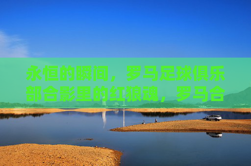 永恒的瞬间，罗马足球俱乐部合影里的红狼魂，罗马合影，红狼魂的永恒瞬间