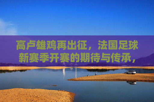 高卢雄鸡再出征，法国足球新赛季开赛的期待与传承，高卢雄鸡再出征，法国足球新赛季的期待与传承