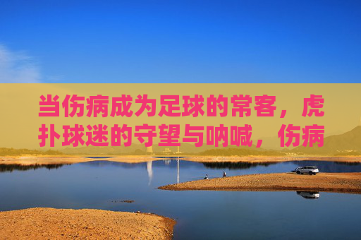 当伤病成为足球的常客,虎扑球迷的守望与呐喊,伤病常客,虎扑球迷的守望与呐喊