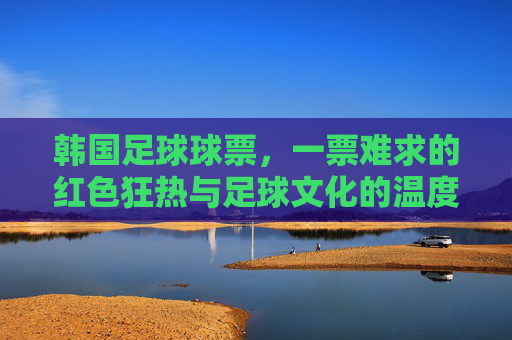 韩国足球球票,一票难求的红色狂热与足球文化的温度,一票难求的红色狂热,韩国足球的文化温度