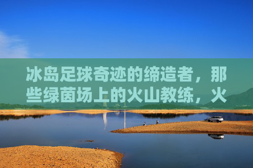冰岛足球奇迹的缔造者,那些绿茵场上的火山教练,火山教练,冰岛足球奇迹的缔造者