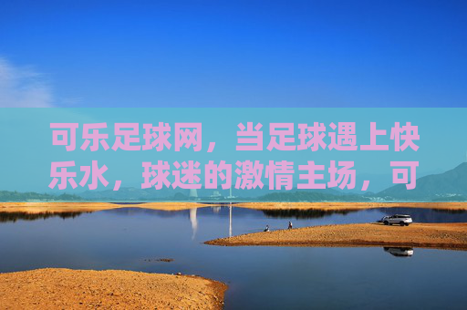 可乐足球网,当足球遇上快乐水,球迷的激情主场,可乐足球网,足球遇上快乐水,球迷激情主场