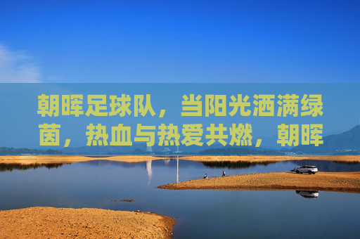 朝晖足球队，当阳光洒满绿茵，热血与热爱共燃，朝晖映绿茵，热血燃热爱