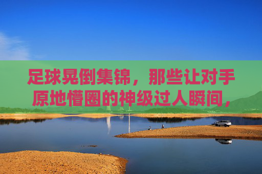 足球晃倒集锦,那些让对手原地懵圈的神级过人瞬间,神级过人集锦,足球晃倒对手的懵圈瞬间