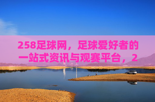 258足球网,足球爱好者的一站式资讯与观赛平台,258足球网,足球爱好者的一站式资讯与观赛平台