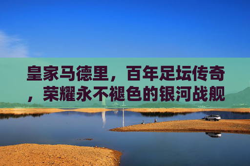 皇家马德里，百年足坛传奇，荣耀永不褪色的银河战舰，百年传奇银河战舰，荣耀永驻