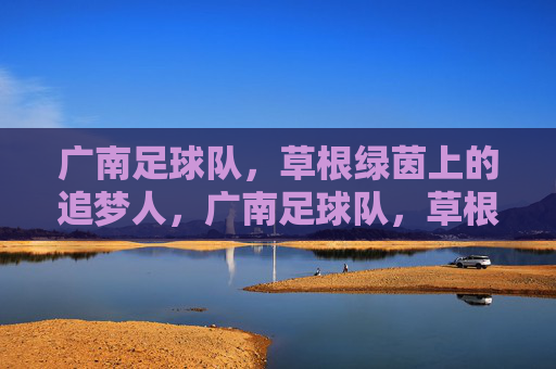 广南足球队,草根绿茵上的追梦人,广南足球队,草根绿茵的追梦人