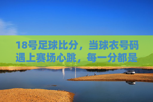 18号足球比分，当球衣号码遇上赛场心跳，每一分都是青春的注脚，18号球衣，赛场心跳里的青春注脚