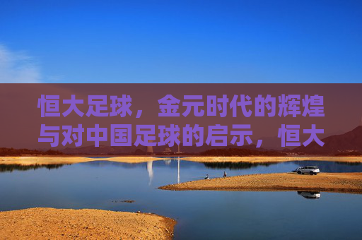 恒大足球，金元时代的辉煌与对中国足球的启示，恒大足球，金元辉煌的足坛镜鉴与启示