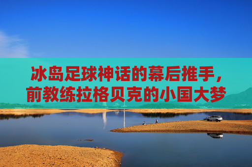 冰岛足球神话的幕后推手，前教练拉格贝克的小国大梦实践，拉格贝克，冰岛足球神话的幕后推手与小国大梦践行者