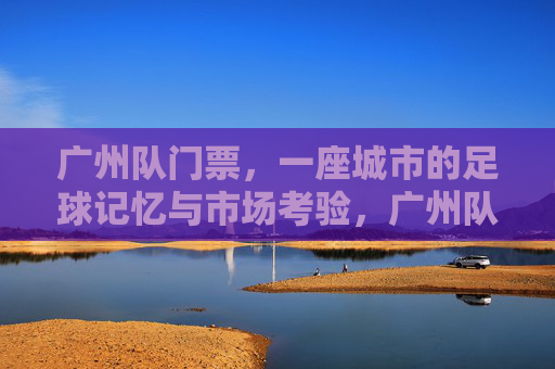 广州队门票,一座城市的足球记忆与市场考验,广州队门票,一座城市的足球记忆与市场考验
