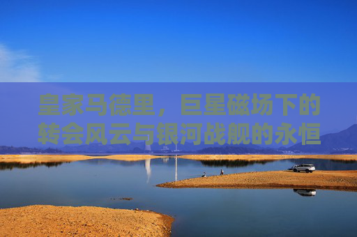 皇家马德里，巨星磁场下的转会风云与银河战舰的永恒追逐，银河战舰，巨星磁场下的转会风云与永恒追逐